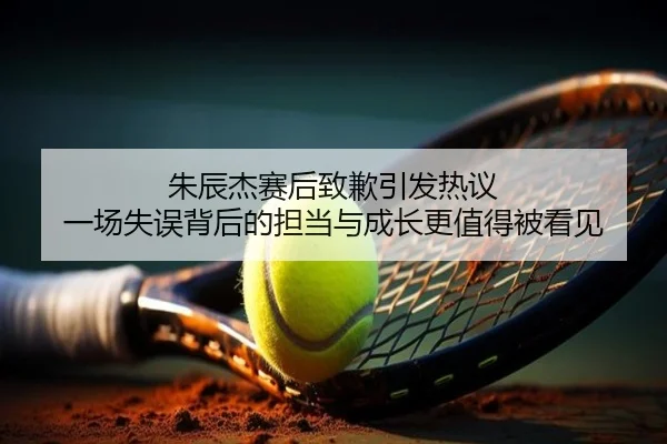 朱辰杰赛后致歉引发热议 一场失误背后的担当与成长更值得被看见
